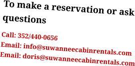 To make a reservation or ask questions Call: 352/440-0656 Email: info@suwanneecabinrentals.com Email: doris@suwanneecabinrentals.com